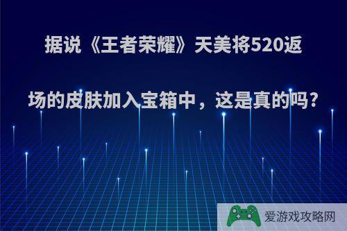 据说《王者荣耀》天美将520返场的皮肤加入宝箱中，这是真的吗?