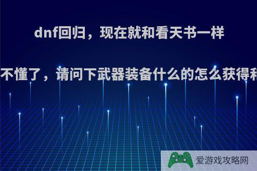 dnf回归，现在就和看天书一样完全看不懂了，请问下武器装备什么的怎么获得和打造?