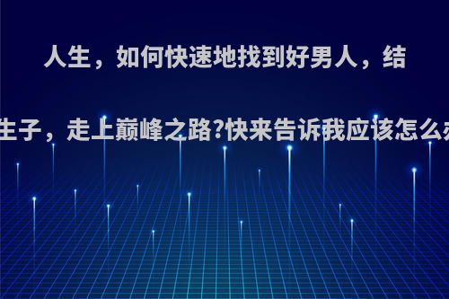 人生，如何快速地找到好男人，结婚生子，走上巅峰之路?快来告诉我应该怎么办?
